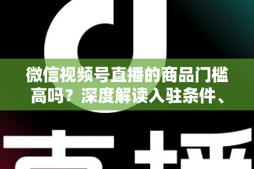 微信视频号直播的商品门槛高吗?深度解读入驻条件、类目资质与带货实操全指南 微信视频号直播的商品门槛高吗?深度解读入驻条件、类目资质与带货实操全指南