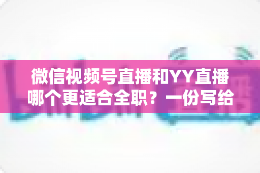 微信视频号直播和YY直播哪个更适合全职？一份写给想辞职做主播的深度对比分析