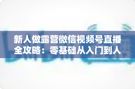 新人做露营微信视频号直播全攻略：零基础从入门到人气直播间的实战指南