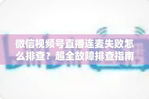 微信视频号直播连麦失败怎么排查?超全故障排查指南助你快速恢复连麦直播 微信视频号直播连麦失败怎么排查?超全故障排查指南助你快速恢复连麦直播
