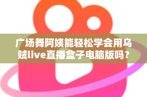 广场舞阿姨能轻松学会用乌贼live直播盒子电脑版吗?中老年直播入门全攻略助力银发族轻松开播 广场舞阿姨能轻松学会用乌贼live直播盒子电脑版吗?中老年直播入门全攻略助力银发族轻松开播
