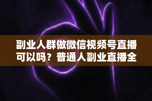 副业人群做微信视频号直播可以吗？普通人副业直播全攻略：门槛、玩法、变现与避坑一次讲清
