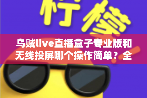 乌贼live直播盒子专业版和无线投屏哪个操作简单？全面对比评测助你轻松开启直播之旅