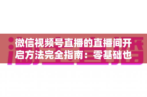 微信视频号直播的直播间开启方法完全指南：零基础也能快速开播的实战教程
