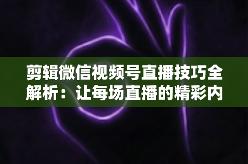剪辑微信视频号直播技巧全解析：让每场直播的精彩内容二次绽放，新手也能快速上手