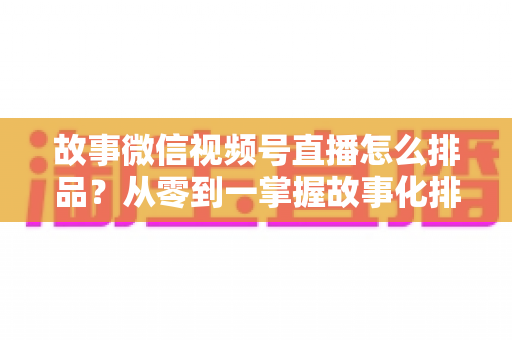 故事微信视频号直播怎么排品?从零到一掌握故事化排品的完整实战指南 故事微信视频号直播怎么排品?从零到一掌握故事化排品的完整实战指南