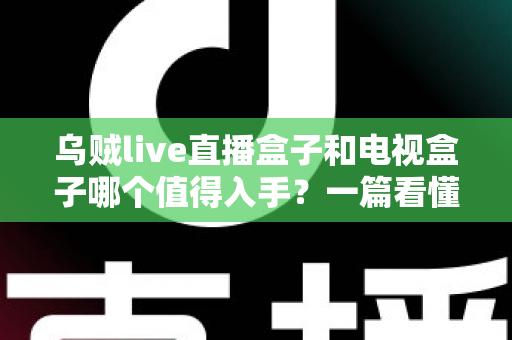 乌贼live直播盒子和电视盒子哪个值得入手？一篇看懂选购门道的新手避坑指南