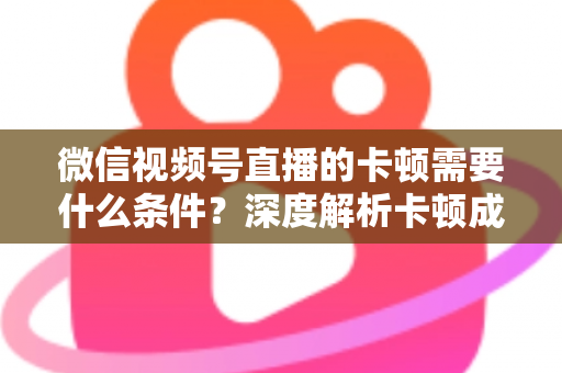 微信视频号直播的卡顿需要什么条件？深度解析卡顿成因与实用优化指南