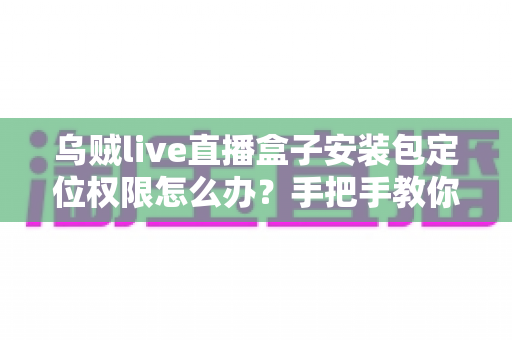 乌贼live直播盒子安装包定位权限怎么办？手把手教你开启权限与保护隐私的实用指南