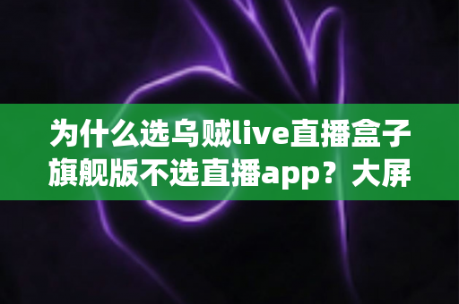为什么选乌贼live直播盒子旗舰版不选直播app？大屏高清观影与家庭娱乐体验的全面升级之选