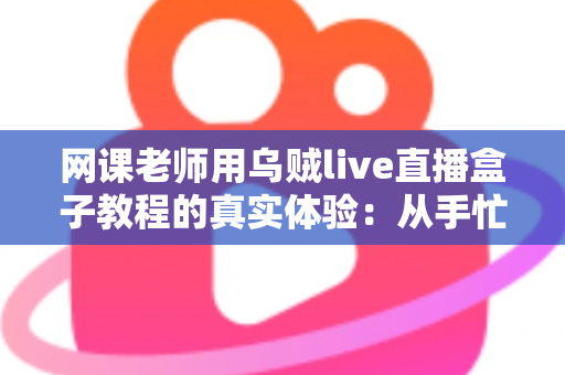 网课老师用乌贼live直播盒子教程的真实体验：从手忙脚乱到从容开播的全记录