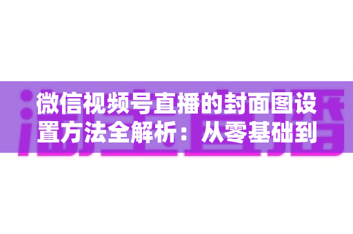 微信视频号直播的封面图设置方法全解析：从零基础到高点击率的实战指南