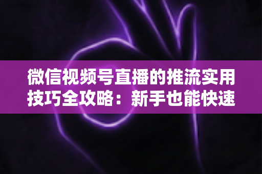 微信视频号直播的推流实用技巧全攻略:新手也能快速上手的高清流畅直播指南 微信视频号直播的推流实用技巧全攻略:新手也能快速上手的高清流畅直播指南