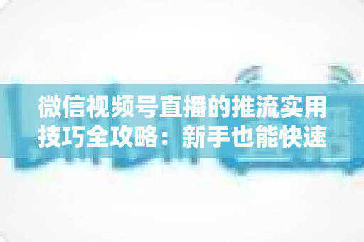 微信视频号直播的推流实用技巧全攻略：新手也能快速上手的高清流畅直播指南