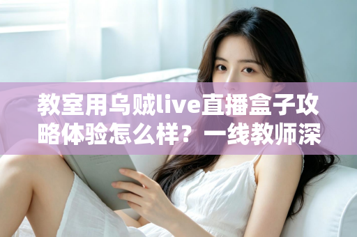 教室用乌贼live直播盒子攻略体验怎么样?一线教师深度测评与实用全攻略 教室用乌贼live直播盒子攻略体验怎么样?一线教师深度测评与实用全攻略