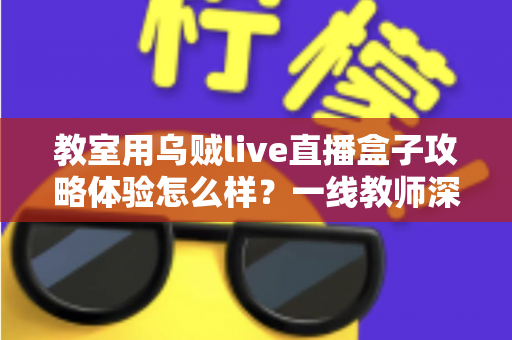 教室用乌贼live直播盒子攻略体验怎么样?一线教师深度测评与实用全攻略 教室用乌贼live直播盒子攻略体验怎么样?一线教师深度测评与实用全攻略