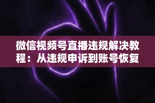 微信视频号直播违规解决教程：从违规申诉到账号恢复的完整实战指南