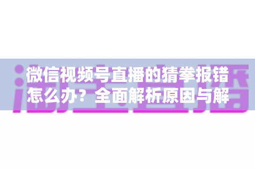 微信视频号直播的猜拳报错怎么办？全面解析原因与解决方法，助你畅玩互动游戏