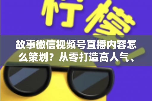 故事微信视频号直播内容怎么策划？从零打造高人气、高转化直播的实战指南