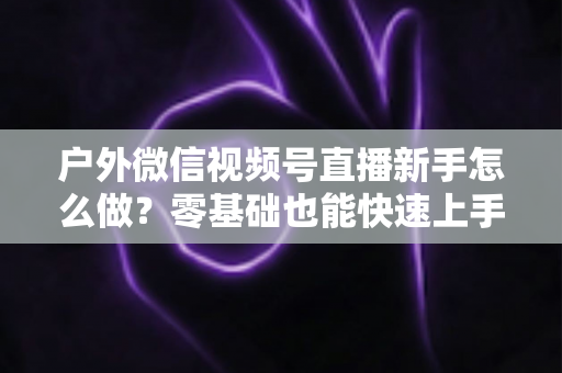 户外微信视频号直播新手怎么做？零基础也能快速上手的完整实战攻略