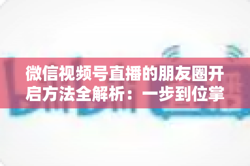 微信视频号直播的朋友圈开启方法全解析：一步到位掌握直播分享与曝光技巧