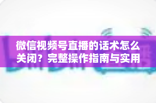 微信视频号直播的话术怎么关闭？完整操作指南与实用技巧分享