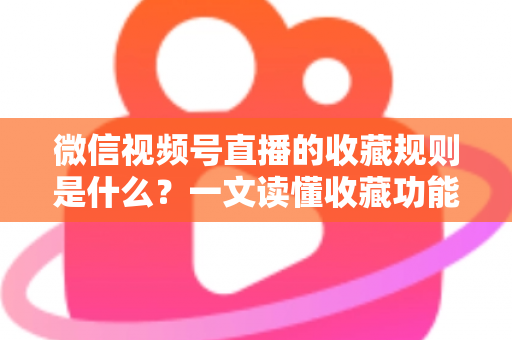 微信视频号直播的收藏规则是什么？一文读懂收藏功能核心规则与实用技巧