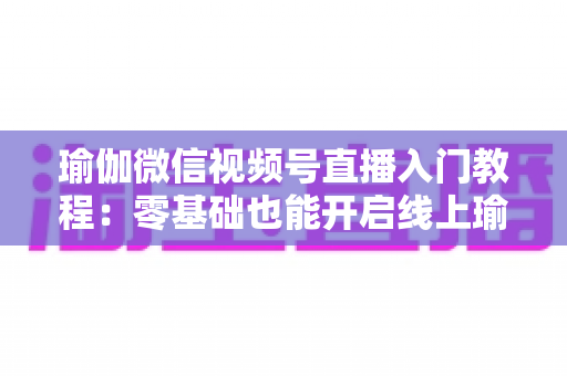 瑜伽微信视频号直播入门教程:零基础也能开启线上瑜伽课堂的实战指南 瑜伽微信视频号直播入门教程:零基础也能开启线上瑜伽课堂的实战指南