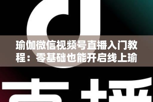 瑜伽微信视频号直播入门教程:零基础也能开启线上瑜伽课堂的实战指南 瑜伽微信视频号直播入门教程:零基础也能开启线上瑜伽课堂的实战指南
