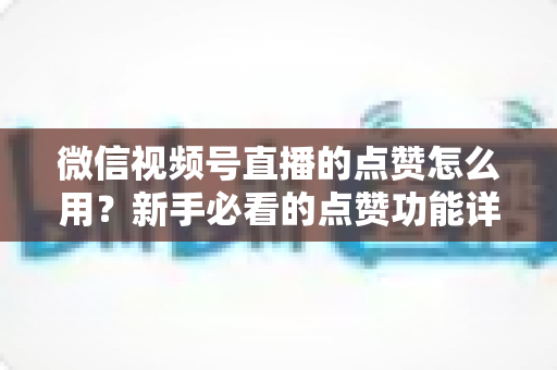 微信视频号直播的点赞怎么用？新手必看的点赞功能详解与互动涨粉全攻略