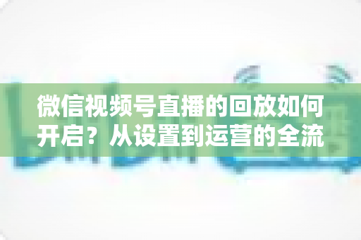 微信视频号直播的回放如何开启？从设置到运营的全流程实用指南，让每一场直播都留下精彩痕迹