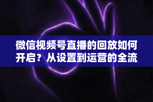 微信视频号直播的回放如何开启？从设置到运营的全流程实用指南，让每一场直播都留下精彩痕迹