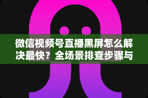 微信视频号直播黑屏怎么解决最快？全场景排查步骤与避坑指南一文讲透