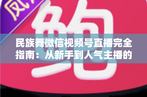 民族舞微信视频号直播完全指南:从新手到人气主播的全流程实战手册 民族舞微信视频号直播完全指南:从新手到人气主播的全流程实战手册