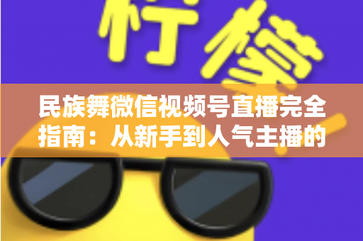 民族舞微信视频号直播完全指南:从新手到人气主播的全流程实战手册 民族舞微信视频号直播完全指南:从新手到人气主播的全流程实战手册