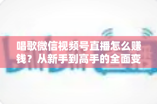 唱歌微信视频号直播怎么赚钱?从新手到高手的全面变现指南 唱歌微信视频号直播怎么赚钱?从新手到高手的全面变现指南