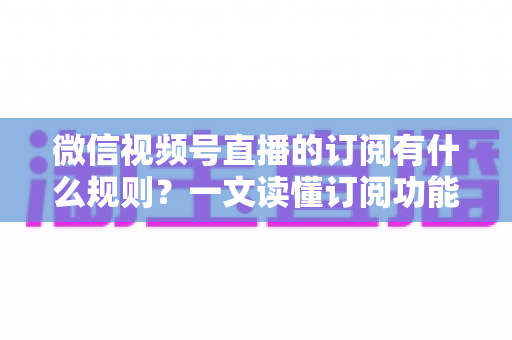 微信视频号直播的订阅有什么规则？一文读懂订阅功能开通条件、收益分成与运营技巧