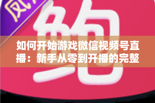 如何开始游戏微信视频号直播:新手从零到开播的完整实操指南 如何开始游戏微信视频号直播:新手从零到开播的完整实操指南