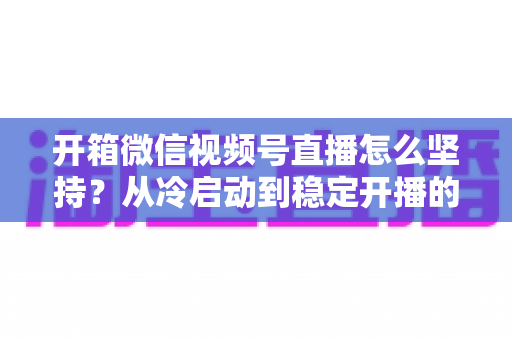 开箱微信视频号直播怎么坚持?从冷启动到稳定开播的实战全攻略 开箱微信视频号直播怎么坚持?从冷启动到稳定开播的实战全攻略