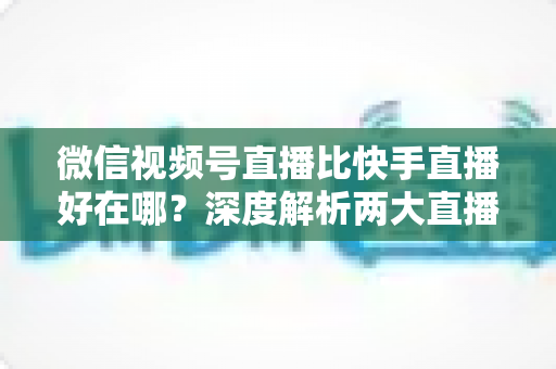 微信视频号直播比快手直播好在哪?深度解析两大直播平台的核心差异与优势 微信视频号直播比快手直播好在哪?深度解析两大直播平台的核心差异与优势