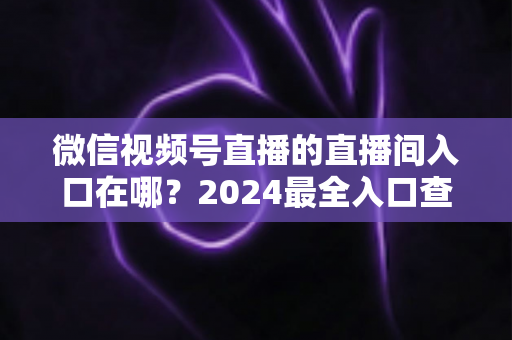 微信视频号直播的直播间入口在哪?2024最全入口查找指南与操作步骤详解 微信视频号直播的直播间入口在哪?2024最全入口查找指南与操作步骤详解