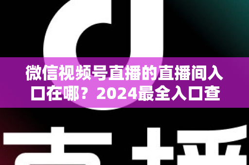 微信视频号直播的直播间入口在哪?2024最全入口查找指南与操作步骤详解 微信视频号直播的直播间入口在哪?2024最全入口查找指南与操作步骤详解