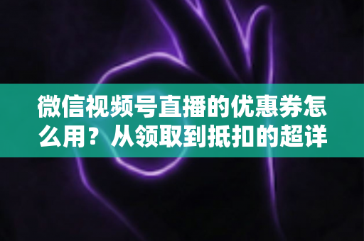 微信视频号直播的优惠券怎么用?从领取到抵扣的超详细实操指南 微信视频号直播的优惠券怎么用?从领取到抵扣的超详细实操指南