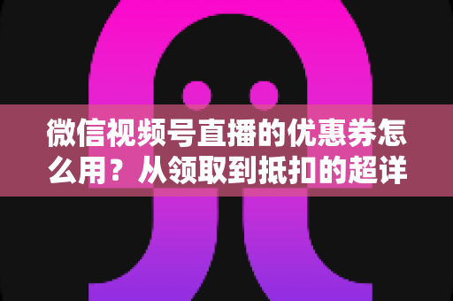 微信视频号直播的优惠券怎么用?从领取到抵扣的超详细实操指南 微信视频号直播的优惠券怎么用?从领取到抵扣的超详细实操指南