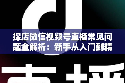 探店微信视频号直播常见问题全解析：新手从入门到精通的实用避坑指南