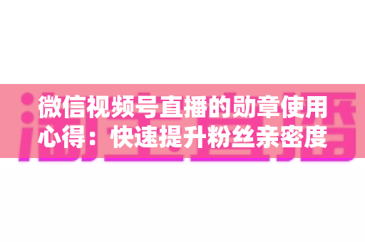 微信视频号直播的勋章使用心得：快速提升粉丝亲密度与直播间互动率的实战全攻略