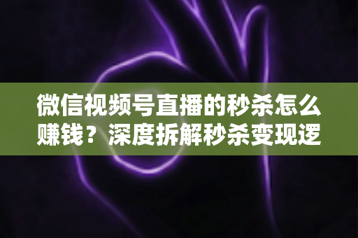微信视频号直播的秒杀怎么赚钱？深度拆解秒杀变现逻辑与实战运营全攻略