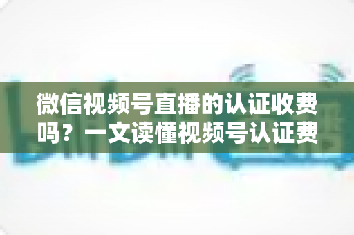 微信视频号直播的认证收费吗?一文读懂视频号认证费用、类型与直播开通全流程 微信视频号直播的认证收费吗?一文读懂视频号认证费用、类型与直播开通全流程