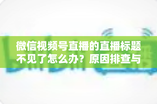 微信视频号直播的直播标题不见了怎么办？原因排查与快速恢复全攻略