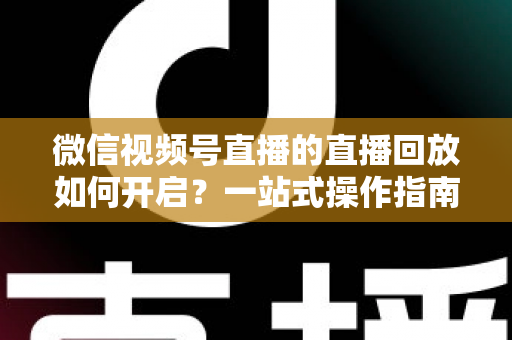 微信视频号直播的直播回放如何开启？一站式操作指南，让每一场直播都能被反复观看